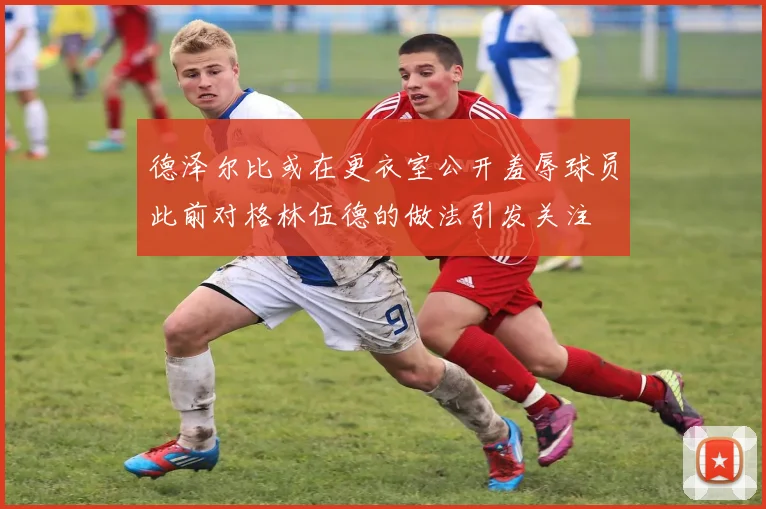 德泽尔比或在更衣室公开羞辱球员此前对格林伍德的做法引发关注