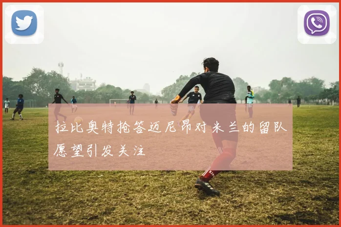 拉比奥特抢答迈尼昂对米兰的留队愿望引发关注