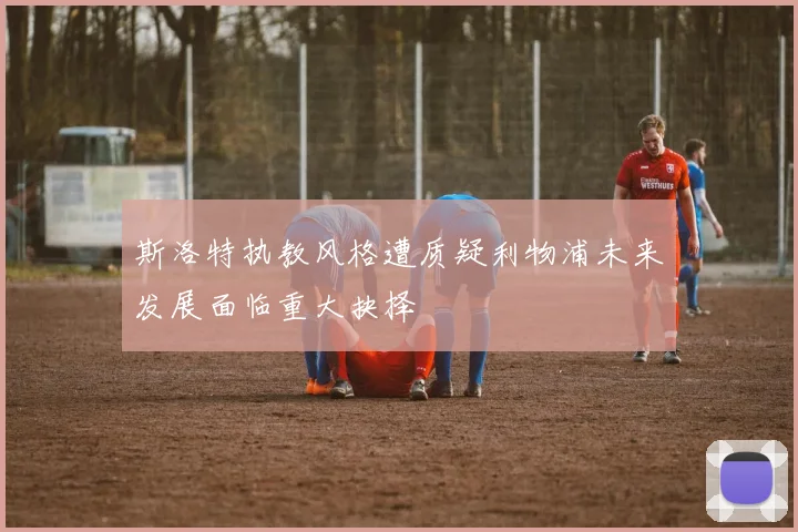 斯洛特执教风格遭质疑利物浦未来发展面临重大抉择
