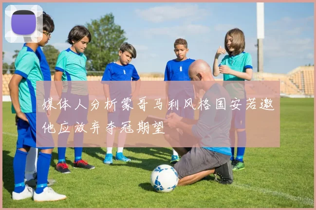 媒体人分析蒙哥马利风格国安若邀他应放弃夺冠期望