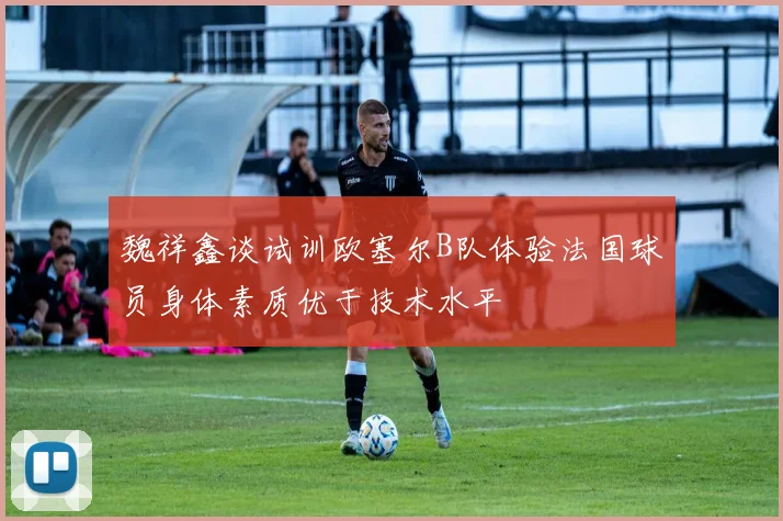魏祥鑫谈试训欧塞尔B队体验法国球员身体素质优于技术水平
