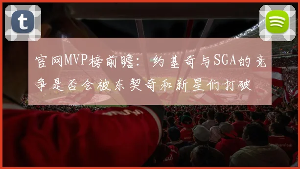 官网MVP榜前瞻：约基奇与SGA的竞争是否会被东契奇和新星们打破