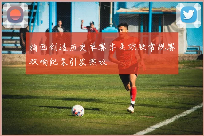梅西创造历史单赛季美职联常规赛双响纪录引发热议