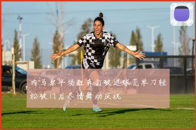 内马尔半场狂奔打破进球荒单刀轻松破门后尽情舞动庆祝