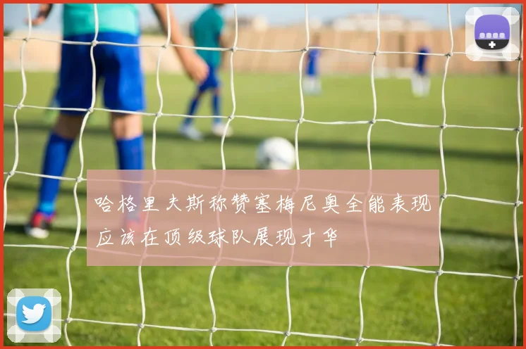 哈格里夫斯称赞塞梅尼奥全能表现应该在顶级球队展现才华