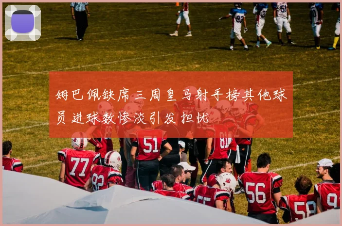 姆巴佩缺席三周皇马射手榜其他球员进球数惨淡引发担忧