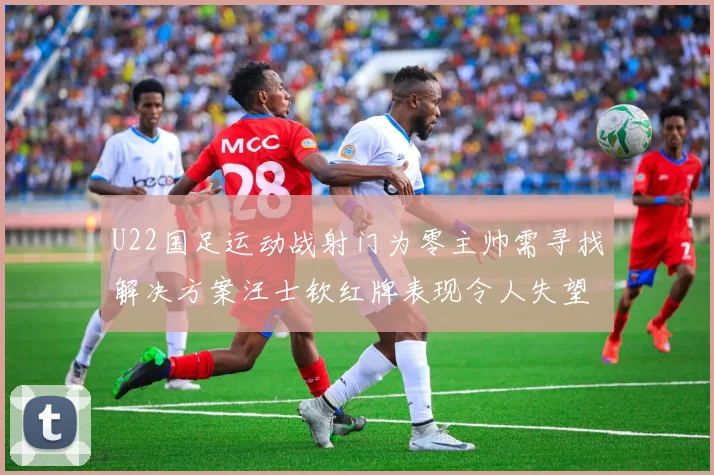 U22国足运动战射门为零主帅需寻找解决方案汪士钦红牌表现令人失望