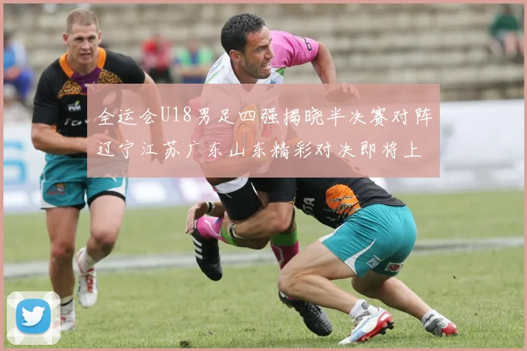 全运会U18男足四强揭晓半决赛对阵辽宁江苏广东山东精彩对决即将上演