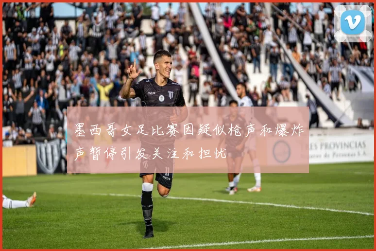 墨西哥女足比赛因疑似枪声和爆炸声暂停引发关注和担忧