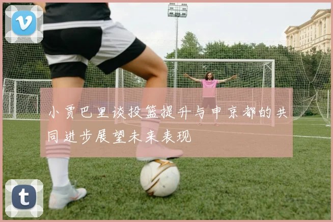 小贾巴里谈投篮提升与申京都的共同进步展望未来表现