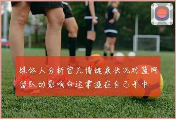 媒体人分析曾凡博健康状况对篮网留队的影响命运掌握在自己手中