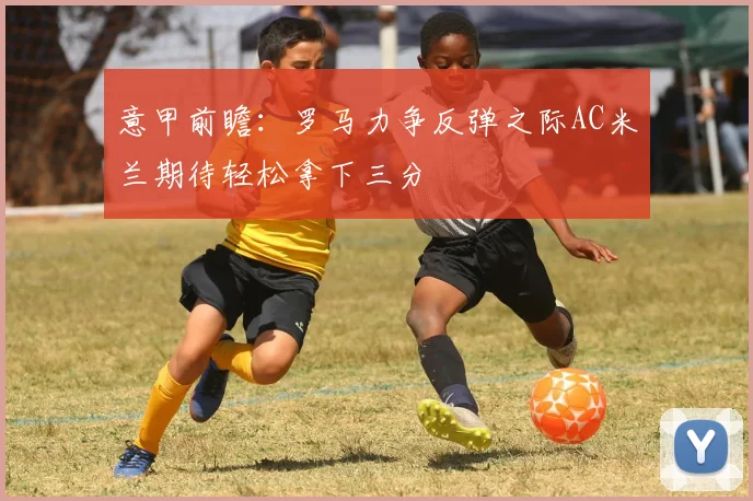 意甲前瞻：罗马力争反弹之际AC米兰期待轻松拿下三分