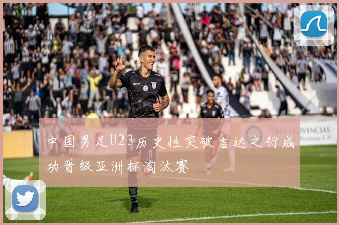 中国男足U23历史性突破吉达之行成功晋级亚洲杯淘汰赛