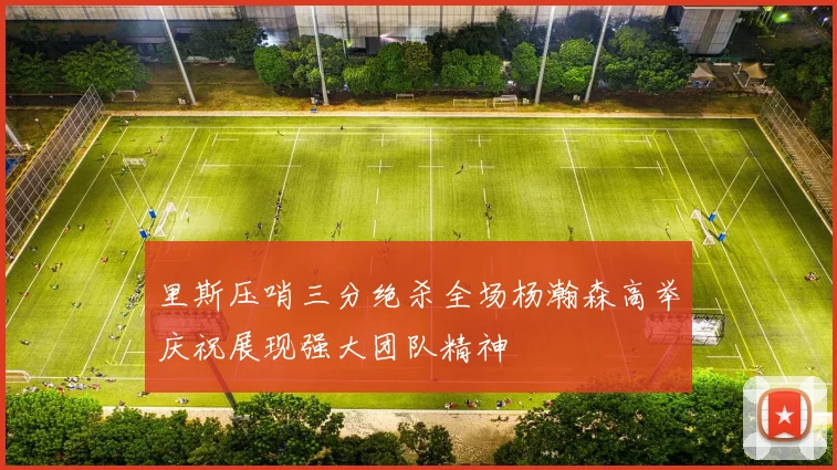 里斯压哨三分绝杀全场杨瀚森高举庆祝展现强大团队精神