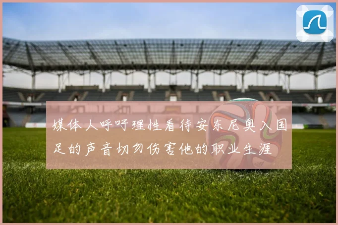 媒体人呼吁理性看待安东尼奥入国足的声音切勿伤害他的职业生涯