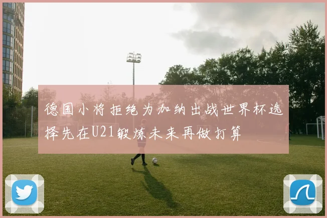 德国小将拒绝为加纳出战世界杯选择先在U21锻炼未来再做打算