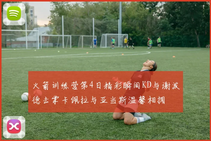 火箭训练营第4日精彩瞬间KD与谢泼德击掌卡佩拉与亚当斯温馨相拥