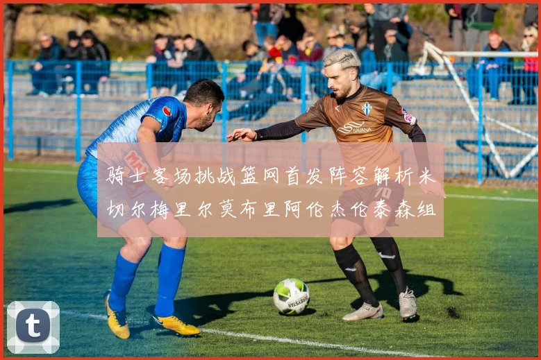 骑士客场挑战篮网首发阵容解析米切尔梅里尔莫布里阿伦杰伦泰森组合亮点