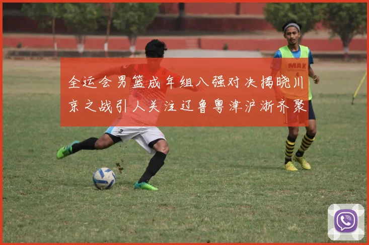 全运会男篮成年组八强对决揭晓川京之战引人关注辽鲁粤津沪浙齐聚争冠之路