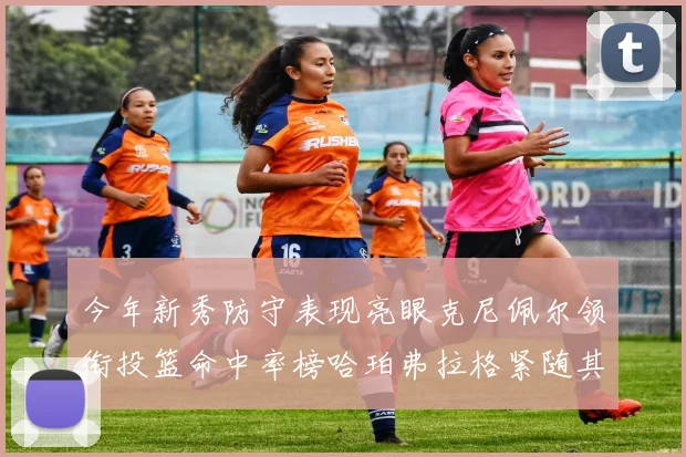 今年新秀防守表现亮眼克尼佩尔领衔投篮命中率榜哈珀弗拉格紧随其后
