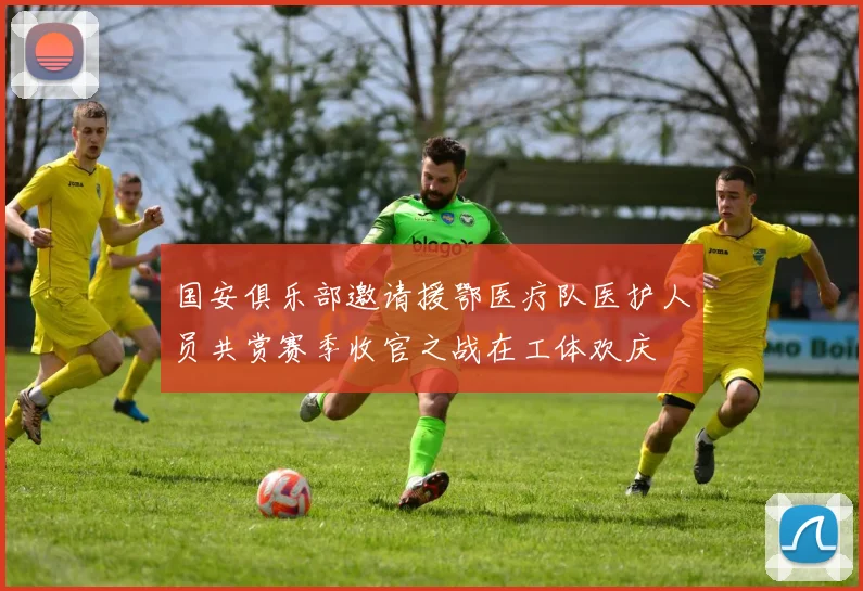 国安俱乐部邀请援鄂医疗队医护人员共赏赛季收官之战在工体欢庆
