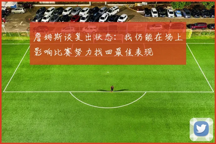 詹姆斯谈复出状态：我仍能在场上影响比赛努力找回最佳表现