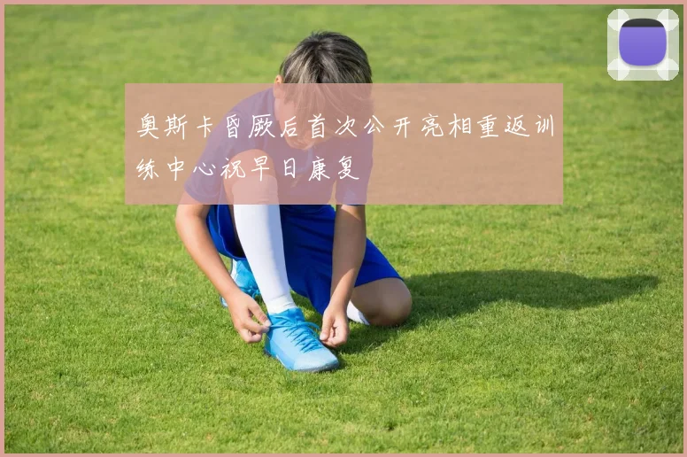 奥斯卡昏厥后首次公开亮相重返训练中心祝早日康复