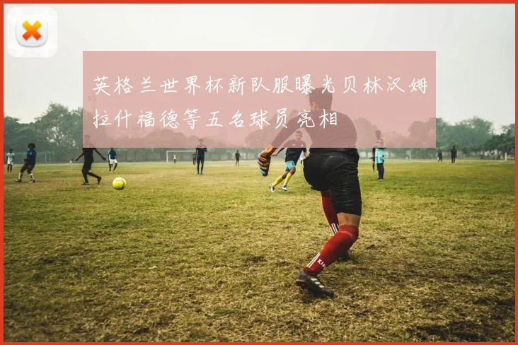英格兰世界杯新队服曝光贝林汉姆拉什福德等五名球员亮相