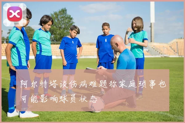阿尔特塔谈伤病难题称家庭琐事也可能影响球员状态