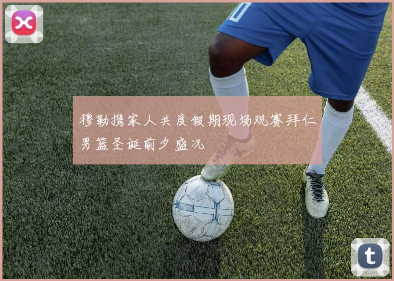 穆勒携家人共度假期现场观赛拜仁男篮圣诞前夕盛况