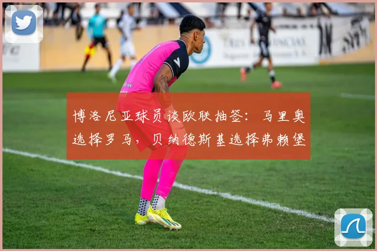 博洛尼亚球员谈欧联抽签：马里奥选择罗马，贝纳德斯基选择弗赖堡