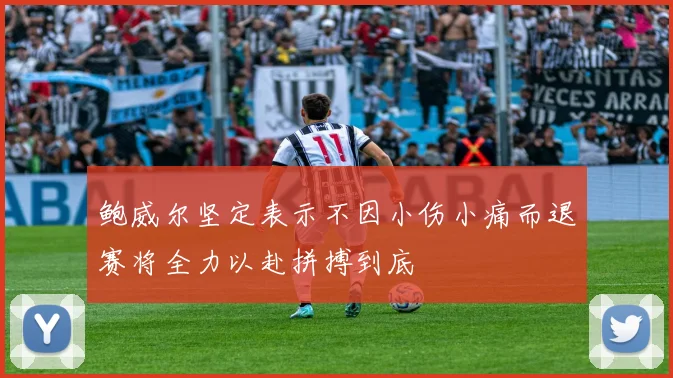 鲍威尔坚定表示不因小伤小痛而退赛将全力以赴拼搏到底
