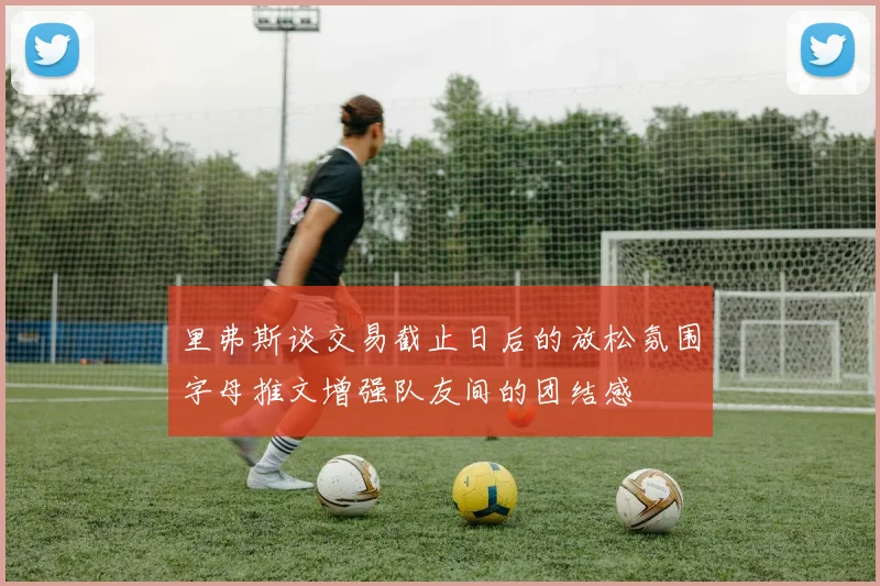 里弗斯谈交易截止日后的放松氛围字母推文增强队友间的团结感