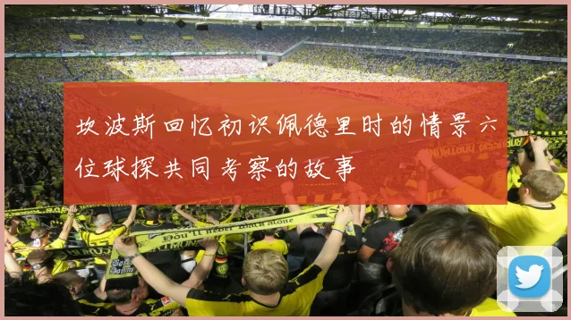 坎波斯回忆初识佩德里时的情景六位球探共同考察的故事