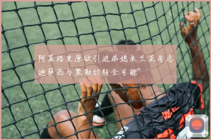 阿莱格里原欲引进弟媳米兰正考虑迪萨西与聚勒的转会可能