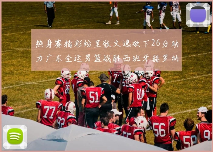 热身赛精彩纷呈张文逸砍下26分助力广东全运男篮战胜西班牙赫罗纳队