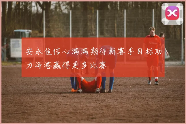 安永佳信心满满期待新赛季目标助力海港赢得更多比赛