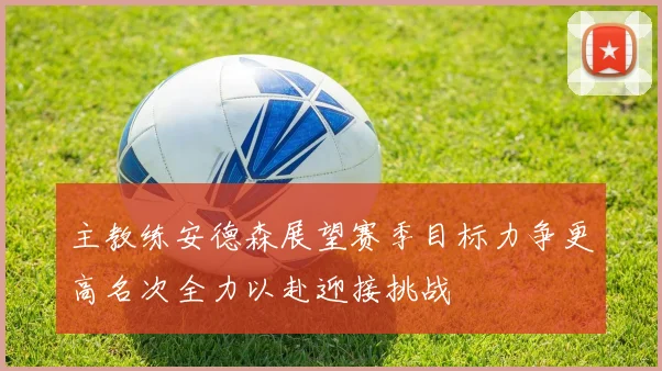 主教练安德森展望赛季目标力争更高名次全力以赴迎接挑战
