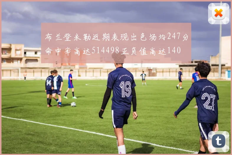 布兰登米勒近期表现出色场均247分命中率高达514498正负值高达140