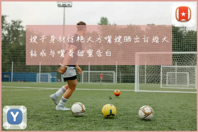 嫂子身材惊艳大方嘴嫂晒出订婚大钻戒与嘴哥甜蜜告白